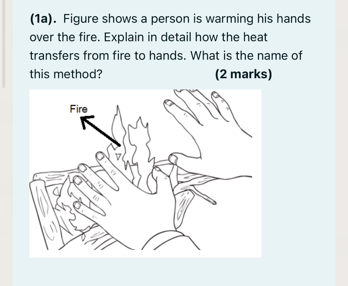 (1a). Figure shows a person is warming his hands
over the fire. Explain in detail how the heat
transfers from fire to hands. What is the name of
this method?
(2 marks)
Fire
