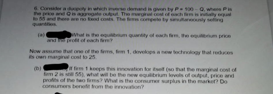 6. Consider a duopoly in which inverse demand is given by P= 100-Q, where Pis
the price and Q is aggregate output. The marginal cost of each firm is initially equal
to 55 and there are no fixed costs. The firms compete by simultaneously setting
quantities.
(a)
What is the equilibrium quantity of each firm, the equilibrium price
and the profit of each firm?
Now assume that one of the firms, firm 1, develops a new technology that reduces
its own marginal cost to 25.
(b)
If firm 1 keeps this innovation for itself (so that the marginal cost of
firm 2 is still 55), what will be the new equilibrium levels of output, price and
profits of the two firms? What is the consumer surplus in the market? Do
consumers benefit from the innovation?