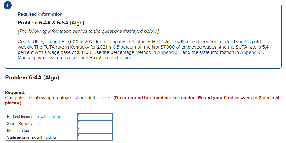 Required information
Problem 6-4A & 6-5A (Algo)
[The following information applies to the questions displayed below.]
Gerald Utsey earned $47,600 in 2021 for a company in Kentucky. He is single with one dependent under 17 and is paid
weekly. The FUTA rate in Kentucky for 2021 is 0.6 percent on the first $7,000 of employee wages, and the SUTA rate is 5.4
percent with a wage base of $11,100. Use the percentage method in Appendix C and the state information in Appendix D.
Manual payroll system is used and Box 2 is not checked.
Problem 6-4A (Algo)
Required:
Compute the following employee share of the taxes. (Do not round intermediate calculation. Round your final answers to 2 decimal
places.)
Federal income tax withholding
Social Security tax
Medicare tax
State income tax withholding