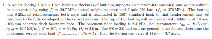 1. A square footing 1.6m x 1.6m having a thickness of 500 mm supports an interior 400 mmx400 mm square column
is constructed by using f = 20.7 MPa normal-weight concrete and Grade-276 bars (fy = 276 MPa). The footing
has 8-20mmo reinforcements, both ways and is terminated in 180° standard hook so that reinforcement may be
assumed to be fully developed at the critical sections. The top of the footing will be covered with 500-mm of fill and
100-mm concrete thick basement floor. The basement floor loading is 2.4 kPa. Soil parameters: All = = 18 kN/m³,
Ysoil = 16.5 kN/m³, = 30°, c = 0 kPa, Df = 2.0m. Use FS = 2.0 and assume general shear failure, determine the
maximum service axial load (Pmax,service = PD + PL) that the footing can carry if PLIVE = 3PDEAD.