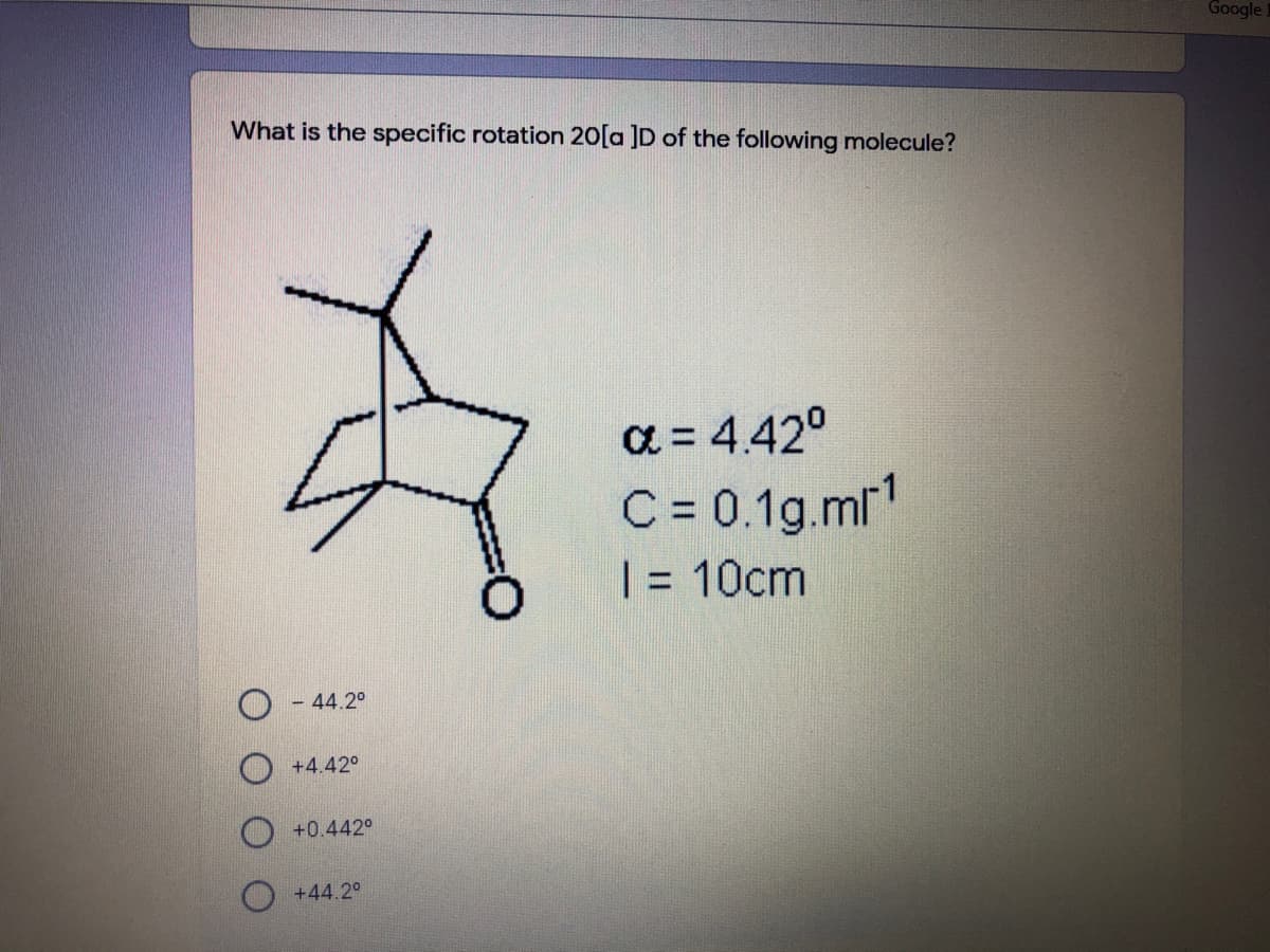 Google.
What is the specific rotation 20[a ]D of the following molecule?
a = 4.42°
C= 0.1g.mr'
| = 10cm
- 44.2°
+4.42°
+0.442°
+44.2°
