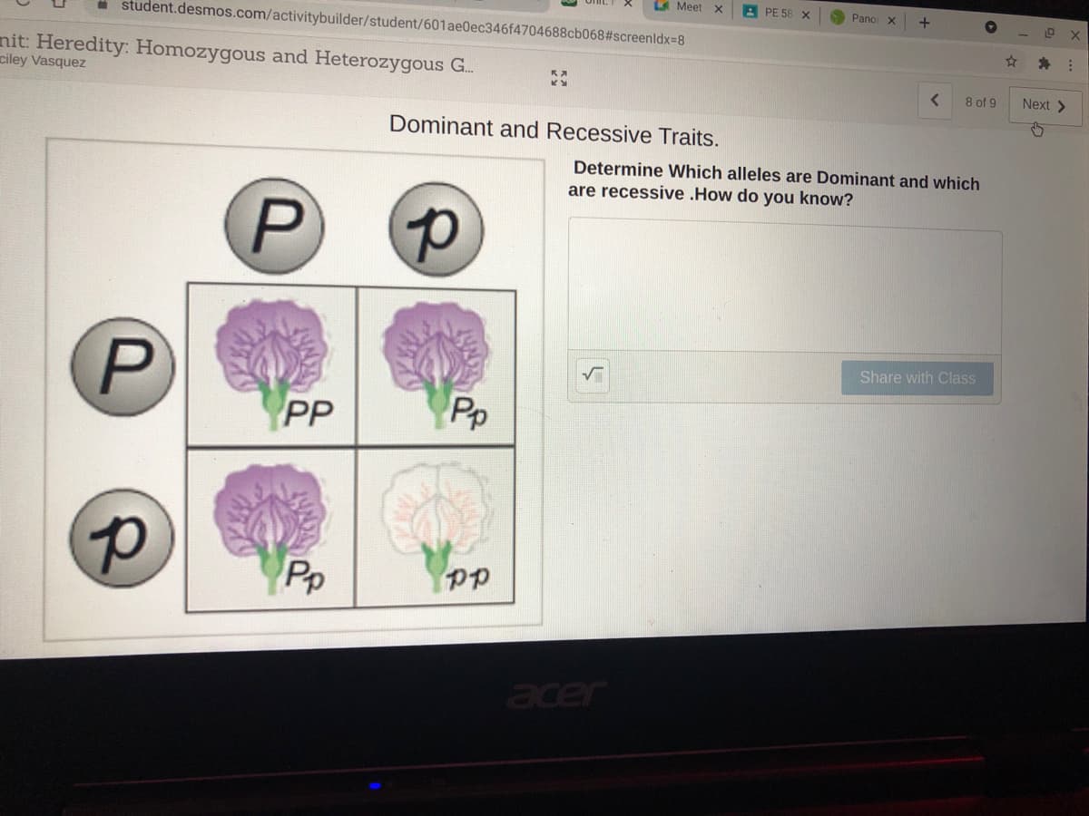 LA Meet
A PE 58 X
Panor x
+
student.desmos.com/activitybuilder/student/601ae0ec346f4704688cb068#screenldx-8
nit: Heredity: Homozygous and Heterozygous G.
ciley Vasquez
8 of 9
Next >
Dominant and Recessive Traits.
Determine Which alleles are Dominant and which
are recessive .How do you know?
Share with Class
PP
Pp
Pp
acer
