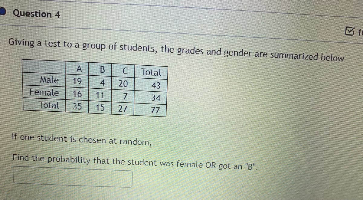 Question 4
Giving a test to a group of students, the grades and gender are summarized below
A.
B.
Total
Male
19
20
43
Female
Total
16
11
7
34
35
15
27
77
If one student is chosen at random,
Find the probability that the student was female OR got an "B".
