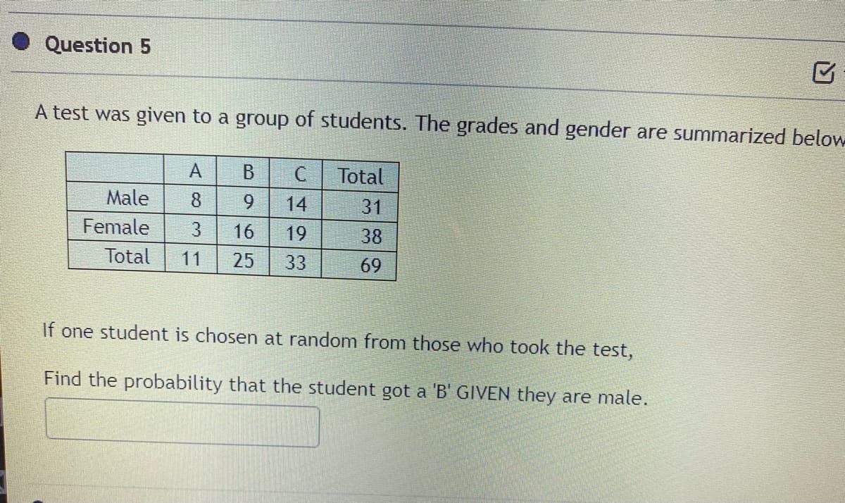 Question 5
A test was given to a group of students. The grades and gender are summarized below
A.
B
Total
Male
8
14
31
Female
3.
16
19
38
Total
11
25
33
69
If one student is chosen at random from those who took the test,
Find the probability that the student got a 'B' GIVEN they are male.
