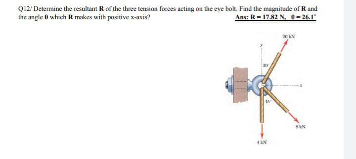 Q12/ Determine the resultant R of the three tension forces acting on the eye bolt. Find the magnitude of R and
the angle 0 which R makes with positive x-axis?
Ans: R = 17.82 N, 0= 26.1
20 kN
45
8 kN
4 kN
