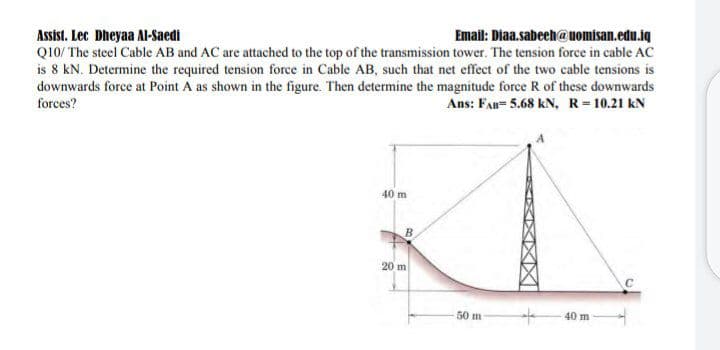Email: Diaa.sabech@uomisan.edu.iq
Assist. Lec Dheyaa Al-Saedi
Q10/ The steel Cable AB and AC are attached to the top of the transmission tower. The tension force in cable AC
is 8 kN. Determine the required tension force in Cable AB, such that net effect of the two cable tensions is
downwards force at Point A as shown in the figure. Then determine the magnitude force R of these downwards
Ans: FAB= 5.68 kN, R-10.21 kN
forces?
40 m
20 m
50 m
40 m
