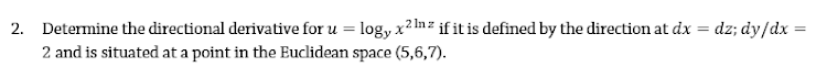 2. Determine the directional derivative for u = log, x2 lnz if it is defined by the direction at dx = dz; dy/dx =
2 and is situated at a point in the Euclidean space (5,6,7).
%3D
