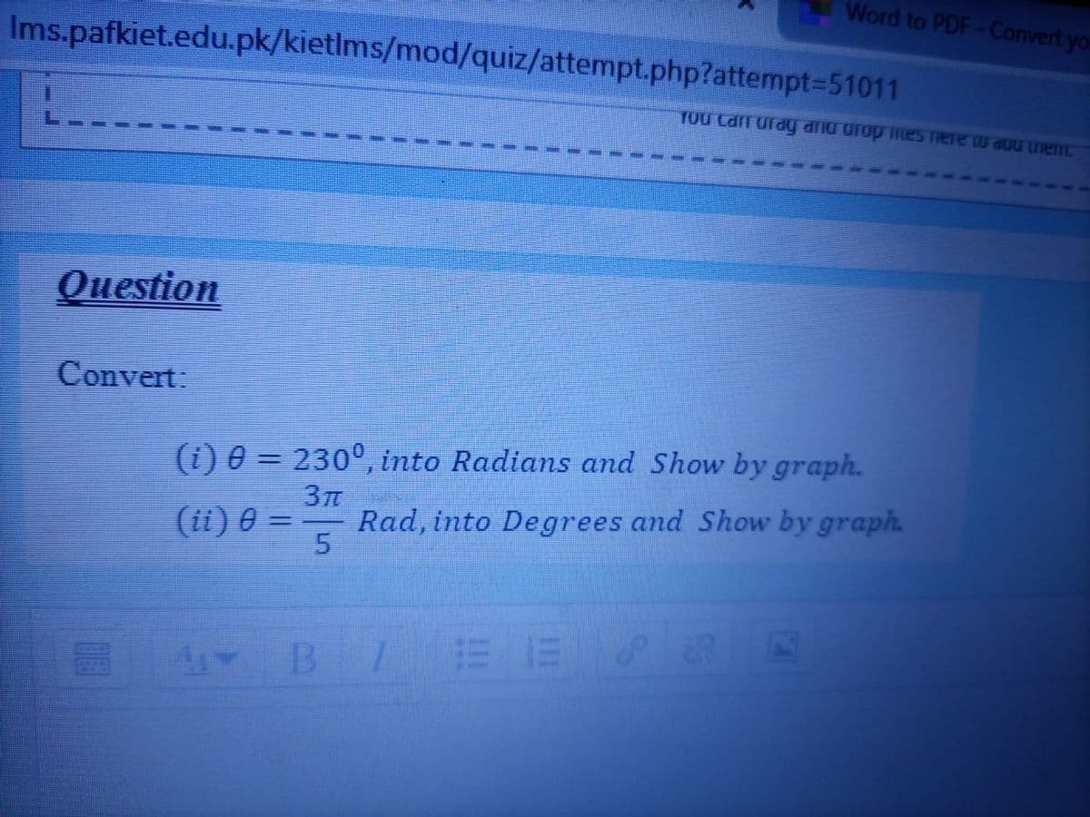 Word to PDF-Convert yo-
Ims.pafkiet.edu.pk/kietlms/mod/quiz/attempt.php?attempt=D51011
TOU Can urdy dnd drop TILES Tiere w d0U Ue
Question
Convert:
(i) 0 = 230°, into Radians and Show by graph.
3T
Rad, into Degrees and Show by graph.
(ii) 0 =
