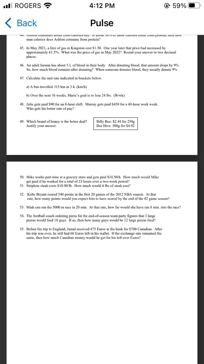 . ROGERS
< Back
4:12 PM
Pulse
+59%
4. AMION Consumes about 2000 calories/day. If about 3070 of those calories come from protem, men now
man calories does Ashton consume from protein?
45. In May 2021, a litre of gas in Kingston cost $1.30. One year later that price had increased by
approximately 61.5%. What was the price of gas in May 2022? Round your answer to two decimal
places.
46. An adult human has about 5 L of blood in their body. After donating blood, that amount drops by 9%.
So, how much blood remains after donating? When someone donates blood, they usually donate 9%
47. Calculate the unit rate indicated in brackets below.
a) A bus travelled 315 km in 3 h. (km/h)
b) Over the next 16 weeks, Marie's goal is to lose 24 lbs. (lb/wk)
48. Julie gets paid $90 for an 8-hour shift. Murray gets paid $450 for a 40-hour work week.
Who gets the better rate of pay?
49. Which brand of honey is the better deal?
Justify your answer.
Billy Bee: $2.44 for 250g
Bee Hive: 500g for $4.92
50. Mike works part-time at a grocery store and gets paid $10.50/h. How much would Mike
get paid if he worked for a total of 23 hours over a two-week period?
51. Striploin steak costs $10.90/lb. How much would 6 lbs of steak cost?
52. Kobe Bryant scored 540 points in the first 20 games of the 2012 NBA season. At that
rate, how many points would you expect him to have scored by the end of the 82 game season?
53. Miah can run the 5000 m race in 20 min. At that rate, how far would she have ran 8 min. into the race?
54. The football coach ordering pizza for the end-of-season team party figures that 3 large
pizzas would feed 10 guys. If so, then how many guys would be 12 large pizzas feed?
55. Before his trip to England, Jamal received 475 Euros at the bank for $700 Canadian. After
his trip was over, he still had 60 Euros left in his wallet. If the exchange rate remained the
same, then how much Canadian money would he get for his left over Euros?