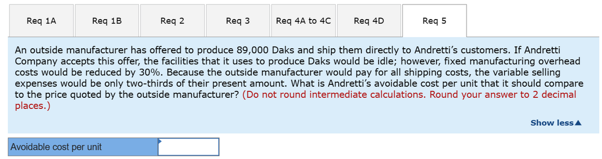 Req 1A
Req 1B
Req 2
Avoidable cost per unit
Req 3
Req 4A to 4C
Req 4D
Req 5
An outside manufacturer has offered to produce 89,000 Daks and ship them directly to Andretti's customers. If Andretti
Company accepts this offer, the facilities that it uses to produce Daks would be idle; however, fixed manufacturing overhead
costs would be reduced by 30%. Because the outside manufacturer would pay for all shipping costs, the variable selling
expenses would be only two-thirds of their present amount. What is Andretti's avoidable cost per unit that it should compare
to the price quoted by the outside manufacturer? (Do not round intermediate calculations. Round your answer to 2 decimal
places.)
Show less