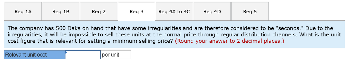 Req 1A
Req 1B
Relevant unit cost
Req 2
Req 3
per unit
Req 4A to 4C
Req 4D
The company has 500 Daks on hand that have some irregularities and are therefore considered to be "seconds." Due to the
irregularities, it will be impossible to sell these units at the normal price through regular distribution channels. What is the unit
cost figure that is relevant for setting a minimum selling price? (Round your answer to 2 decimal places.)
Req 5