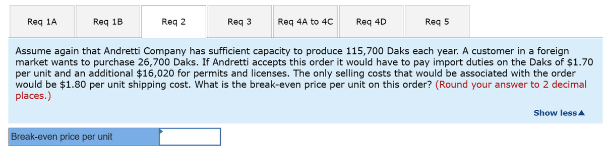 Req 1A
Req 1B
Req 2
Break-even price per unit
Req 3
Req 4A to 4C
Req 4D
Req 5
Assume again that Andretti Company has sufficient capacity to produce 115,700 Daks each year. A customer in a foreign
market wants to purchase 26,700 Daks. If Andretti accepts this order it would have to pay import duties on the Daks of $1.70
per unit and an additional $16,020 for permits and licenses. The only selling costs that would be associated with the order
would be $1.80 per unit shipping cost. What is the break-even price per unit on this order? (Round your answer to 2 decimal
places.)
Show less