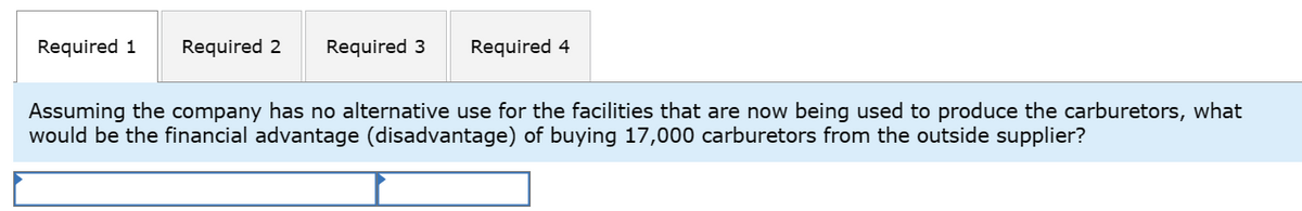 Required 1 Required 2 Required 3
Required 4
Assuming the company has no alternative use for the facilities that are now being used to produce the carburetors, what
would be the financial advantage (disadvantage) of buying 17,000 carburetors from the outside supplier?