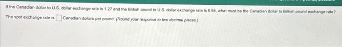 If the Canadian dollar to U.S. dollar exchange rate is 1.27 and the British pound to U.S. dollar exchange rate is 0.64, what must be the Canadian dollar to British pound exchange rate?
The spot exchange rate is
Canadian dollars per pound. (Round your response to two decimal places)