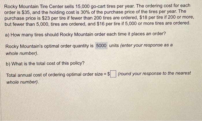 Rocky Mountain Tire Center sells 15,000 go-cart tires per year. The ordering cost for each
order is $35, and the holding cost is 30% of the purchase price of the tires per year. The
purchase price is $23 per tire if fewer than 200 tires are ordered, $18 per tire if 200 or more,
but fewer than 5,000, tires are ordered, and $16 per tire if 5,000 or more tires are ordered.
a) How many tires should Rocky Mountain order each time it places an order?
Rocky Mountain's optimal order quantity is 5000 units (enter your response as a
whole number).
b) What is the total cost of this policy?
Total annual cost of ordering optimal order size = $
whole number).
(round your response to the nearest