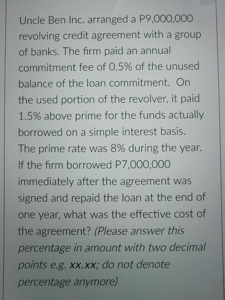 Uncle Ben Inc. arranged a P9,000,000
revolving credit agreement with a group
of banks. The firm paid an annual
commitment fee of 0.5% of the unused
balance of the loan commitment. On
the used portion of the revolver, it paid
1.5% above prime for the funds actually
borrowed on a simple interest basis.
The prime rate was 8% during the year.
If the firm borrowed P7,000,000
immediately after the agreement was
signed and repaid the loan at the end of
one year, what was the effective cost of
the agreement? (Please answer this
percentage in amount with two decimal
points e.g. xx.Xx; do not denote
percentage anymore)
