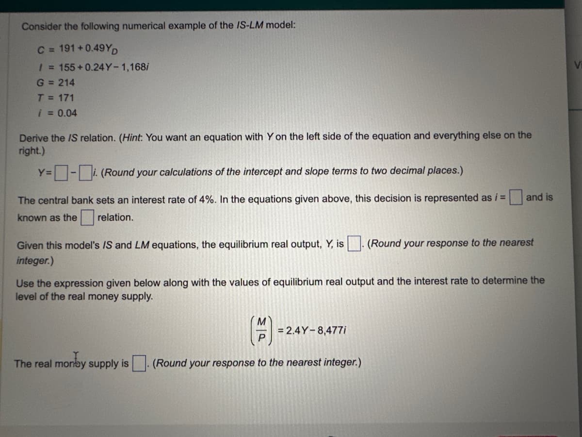 Consider the following numerical example of the IS-LM model:
C = 191+0.49YD
/ = 155+0.24Y-1,168/
G = 214
T = 171
i = 0.04
Derive the IS relation. (Hint: You want an equation with Y on the left side of the equation and everything else on the
right.)
Y=-i. (Round your calculations of the intercept and slope terms to two decimal places.)
The central bank sets an interest rate of 4%. the equations given above, this decision is represented as i =
known as the relation.
Given this model's IS and LM equations, the equilibrium real output, Y, is
integer.)
The real money supply is
Use the expression given below along with the values of equilibrium real output and the interest rate to determine the
level of the real money supply.
M
P
= 2.4Y-8,477i
and is
(Round your response to the nearest integer.)
(Round your response to the nearest
V