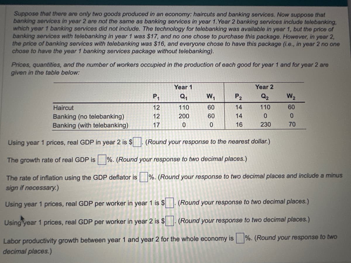 Suppose that there are only two goods produced in an economy: haircuts and banking services. Now suppose that
banking services in year 2 are not the same as banking services in year 1. Year 2 banking services include telebanking,
which year 1 banking services did not include. The technology for telebanking was available in year 1, but the price of
banking services with telebanking in year 1 was $17, and no one chose to purchase this package. However, in year 2,
the price of banking services with telebanking was $16, and everyone chose to have this package (i.e., in year 2 no one
chose to have the year 1 banking services package without telebanking).
Prices, quantities, and the number of workers occupied in the production of each good for year 1 and for year 2 are
given in the table below:
Haircut
Banking (no telebanking)
Banking (with telebanking)
P₁
12
12
17
Year 1
Q₁
110
200
0
W₁
60
60
0
P₂
14 14 16
Year 2
Q₂
110
0
230
W₂
60
0
70
Using year 1 prices, real GDP in year 2 is $. (Round your response to the nearest dollar.)
The growth rate of real GDP is%. (Round your response to two decimal places.)
The rate of inflation using the GDP deflator is %. (Round your response to two decimal places and include a minus
sign if necessary.)
Using year 1 prices, real GDP per worker in year 1 is $
(Round your response to two decimal places.)
Using year 1 prices, real GDP per worker in year 2 is $
(Round your response to two decimal places.)
Labor productivity growth between year 1 and year 2 for the whole economy is%. (Round your response to two
decimal places.)