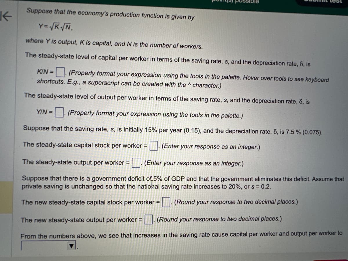 K
possible
Suppose that the economy's production function is given by
Y=√K√N,
where Y is output, K is capital, and N is the number of workers.
The steady-state level of capital per worker in terms of the saving rate, s, and the depreciation rate, 8, is
KIN= (Properly format your expression using the tools in the palette. Hover over tools to see keyboard
shortcuts. E.g., a superscript can be created with the character.)
The steady-state level of output per worker in terms of the saving rate, s, and the depreciation rate, 8, is
YIN = (Properly format your expression using the tools in the palette.)
Suppose that the saving rate, s, is initially 15% per year (0.15), and the depreciation rate, 8, is 7.5 % (0.075).
The steady-state capital stock per worker = (Enter your response as an integer.)
The steady-state output per worker = (Enter your response as an integer.)
Suppose that there is a government deficit of 5% of GDP and that the government eliminates this deficit. Assume that
private saving is unchanged so that the natichal saving rate increases to 20%, or s = 0.2.
The new steady-state capital stock per worker =
(Round your response to two decimal places.)
The new steady-state output per worker = (Round your response to two decimal places.)
From the numbers above, we see that increases in the saving rate cause capital per worker and output per worker to