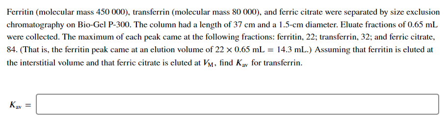 Ferritin (molecular mass 450 000), transferrin (molecular mass 80 000), and ferric citrate were separated by size exclusion
chromatography on Bio-Gel P-300. The column had a length of 37 cm and a 1.5-cm diameter. Eluate fractions of 0.65 mL
were collected. The maximum of each peak came at the following fractions: ferritin, 22; transferrin, 32; and ferric citrate,
84. (That is, the ferritin peak came at an elution volume of 22 x 0.65 mL = 14.3 mL.) Assuming that ferritin is eluted at
the interstitial volume and that ferric citrate is eluted at VM, find Kay for transferrin.
Kay =
