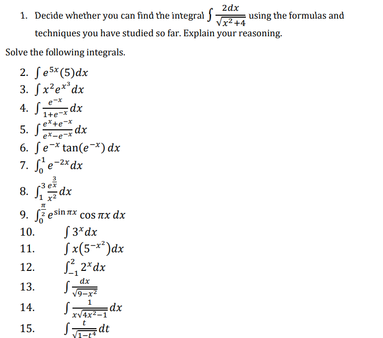 2dx
1. Decide whether you can find the integral -
Vx² +4
using the formulas and
techniques you have studied so far. Explain your reasoning.
Solve the following integrals.
2. ſe5×(5)dx
3. Sx²e**dx
4. S-
e-x
dx
1+e-x
5. se*te-*
dx
ex-e-x
6. Se-* tan(e¬*) dx
-2x dx
7. e-2* dx
3
Зеx
8. dx
1 х2
9.
e sin nx
COS пX dx
S 3*dx
Sx(5¬**)dx
L, 2*dx
10.
11.
12.
dx
13.
V9-x2
14.
xV4x2 dx
Sdt
15.
