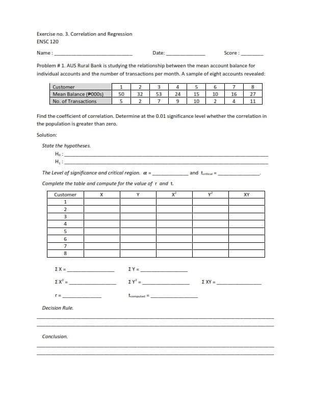 Exercise no. 3. Correlation and Regression
ENSC 120
Name:
Date:
Score:
Problem # 1. AUS Rural Bank is studying the relationship between the mean account balance for
individual accounts and the number of transactions per month. A sample of eight accounts revealed:
Customer
1
2
3
4
5
6
7
8
32
53
24
15
10
16
27
Mean Balance (P000s) 50
No. of Transactions
5
2
7
9
10
2
4
11
Find the coefficient of correlation. Determine at the 0.01 significance level whether the correlation in
the population is greater than zero.
Solution:
State the hypotheses.
Ho:
H₂:
The Level of significance and critical region. a =
and tertical =
Complete the table and compute for the value of r and t.
Customer
X
Y
Y²
XY
1
ΣΧΥ =
2
3
4
5
6
7
8
ΣΧ=
EX² =
r =
Decision Rule.
Conclusion.
ΣΥ=
ΣΥ
tcomputed