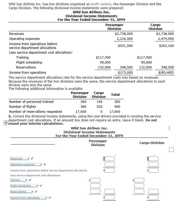 Wild Sun Airlines Inc. has two divisions organized as profit centers, the Passenger Division and the
Cargo Division. The following divisional income statements were prepared:
Wild Sun Airlines Inc.
Divisional Income Statements
For the Year Ended December 31, 20Y9
Revenues
Operating expenses
Income from operations before
Passenger
Division
Cargo
Division
$2,738,000
$2,738,000
2,216,500
2,474,900
$521,500
$263,100
service department allocations
Less service department cost allocations:
Training
$117,500
$117,500
Flight scheduling
Reservations
99,000
132,000
99,000
348,500 132,000
348,500
Income from operations
$173,000
$(85,400)
The service department allocations rate for the service department costs was based on revenues.
Because the revenues of the two divisions were the same, the service department allocations to each
division were also the same.
The following additional information is available:
Number of personnel trained
Number of flights
Number of reservations requested
Passenger
Division
Cargo
Total
Division
360
140
500
380
520
900
17,600
0
17,600
b. Correct the divisional income statements, using the cost drivers provided in revising the service
department cost allocations. If an amount box does not require an entry, leave it blank. Do not
round your interim calculations.
Wild Sun Airlines Inc.
Divisional Income Statements
For the Year Ended December 31, 20Y9
Passenger
Division
Revenues
Operating expenses
Income from operations before service department allocations
Less service department cost allocations:
Training
Flight scheduling
Reservations
Income from operations
Cargo Division