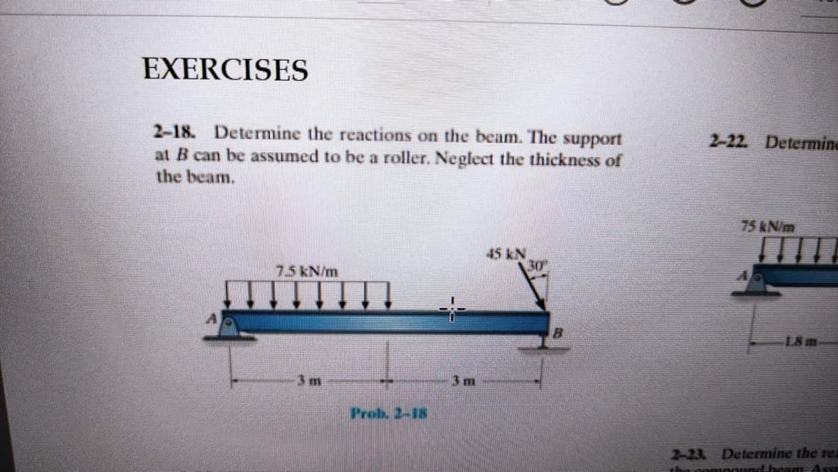 EXERCISES
2-18. Determine the reactions on the beam. The support
at B can be assumed to be a roller. Neglect the thickness of
the beam.
2-22 Determine
75 KN/m
45 kN
30
7.5 kN/m
:-
18 m
3 m
3 m
Prob. 2-18
2-23 Determine the rea
nound.beam Asg
