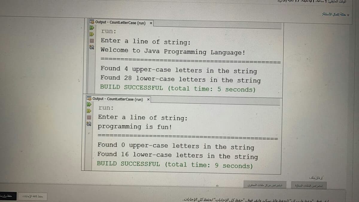 E Output - CountletterCase (run) x
run:
DD
Enter a line of string:
Welcome to Java Programming Language!
Found 4 upper-case letters in the string
Found 28 lower-case letters in the string
BUILD SUCCESSFUL (total time: 5 seconds)
E Output - CountLetterCase (run) x
run:
Enter a line of string:
programming is fun!
Found 0 upper-case letters in the string
Found 16 lower-case letters in the string
BUILD SUCCESSFUL (total time: 9 seconds)
إرفاق ملف
استعراض مركز ملفات المحلوی
四会会■部
