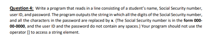 Question 4: Write a program that reads in a line consisting of a student's name, Social Security number,
user ID, and password. The program outputs the string in which all the digits of the Social Security number,
and all the characters in the password are replaced by x. (The Social Security number is in the form 000-
00-0000, and the user ID and the password do not contain any spaces.) Your program should not use the
operator [] to access a string element.
