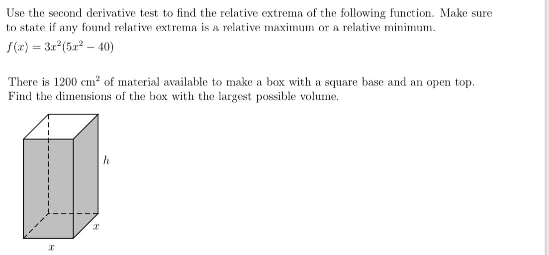 Use the second derivative test to find the relative extrema of the following function. Make sure
to state if any found relative extrema is a relative maximum or a relative minimum.
f(2) = 3x (5x2 – 40)
There is 1200 cm² of material available to make a box with a square base and an open top.
Find the dimensions of the box with the largest possible volume.
