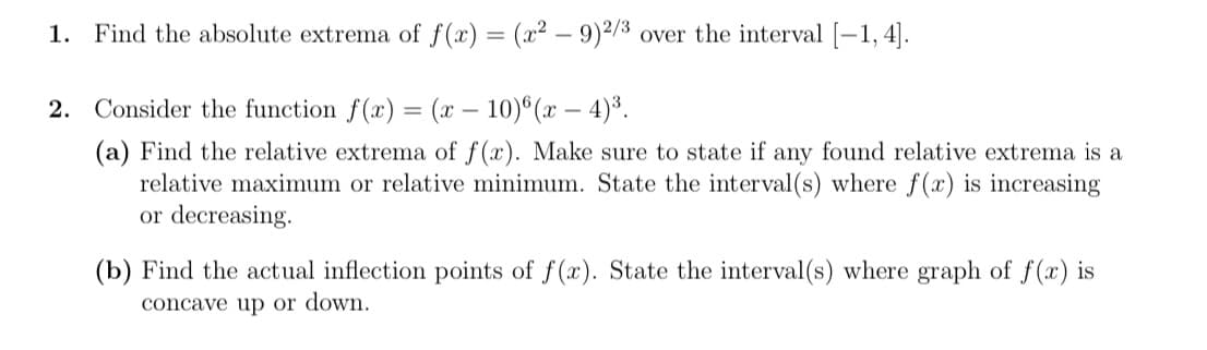 1.
Find the absolute extrema of f(x) = (x² – 9)²/3 over the interval [-1, 4].
2. Consider the function f(x) = (x – 10)°(x – 4)³.
(a) Find the relative extrema of f(x). Make sure to state if any found relative extrema is a
relative maximum or relative minimum. State the interval(s) where f(x) is increasing
or decreasing.
(b) Find the actual inflection points of f(x). State the interval(s) where graph of f (x) is
concave up or down.
