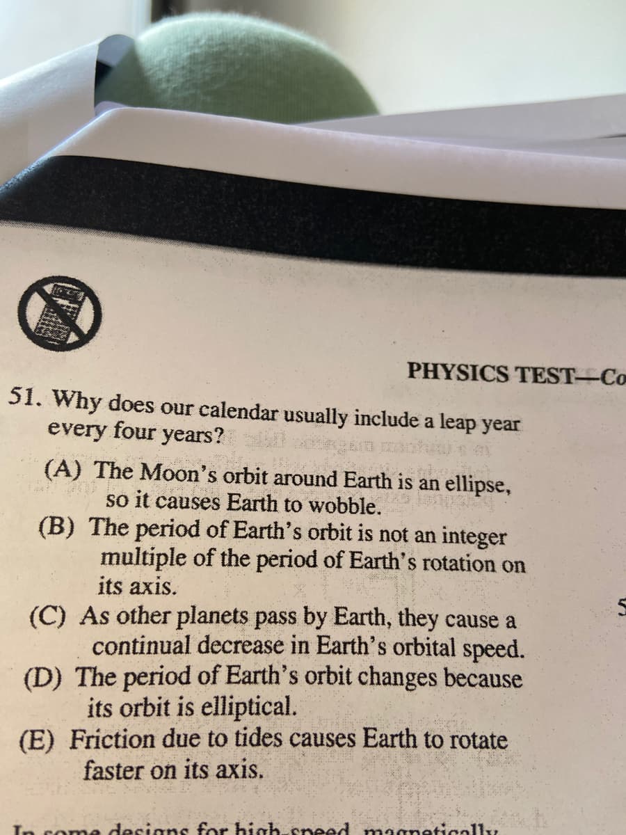 PHYSICS TEST-Co
51. Why does our calendar usually include a leap year
every four years?
(A) The Moon's orbit around Earth is an ellipse,
so it causes Earth to wobble.
(B) The period of Earth's orbit is not an integer
multiple of the period of Earth's rotation on
its axis.
(C) As other planets pass by Earth, they cause a
continual decrease in Earth's orbital speed.
(D) The period of Earth's orbit changes because
its orbit is elliptical.
(E) Friction due to tides causes Earth to rotate
faster on its axis.
In come designs for high cneed magnetigolly
