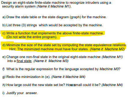 Design an eight-state finite-state machine to recognize intruders using a
security alarm system (Name it Machine M1).
a) Draw the state table or the state diagram (graph) for the machine.
b) List three (3) strings which would be accepted by the machine.
c) Write a function that implements the above finite-state machine.
(Do not write the entire program).
d) Minimize the size of the state set by computing the state equivalence relations.
Hint: The minimized machine must have four states. (Name it Machine M2)
e) Change one non-final state in the original eight-state machine (Machine M1)
into a final state. (Name it Machine M3)
f) What is the regular expression for the language accepted by Machine M3?
g) Redo the minimization in (e). (Name it Machine M4)
h) How large could the new state set be? How small could it be? (Machine M4)
i) Justify your answer.