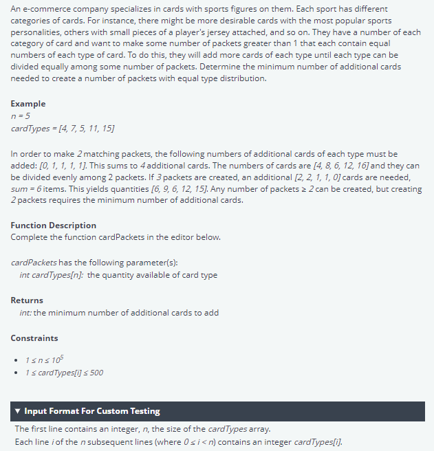 An e-commerce company specializes in cards with sports figures on them. Each sport has different
categories of cards. For instance, there might be more desirable cards with the most popular sports
personalities, others with small pieces of a player's jersey attached, and so on. They have a number of each
category of card and want to make some number of packets greater than 1 that each contain equal
numbers of each type of card. To do this, they will add more cards of each type until each type can be
divided equally among some number of packets. Determine the minimum number of additional cards
needed to create a number of packets with equal type distribution.
Example
n=5
cardTypes = [4, 7, 5, 11, 15]
In order to make 2 matching packets, the following numbers of additional cards of each type must be
added: [0, 1, 1, 1, 1]. This sums to 4 additional cards. The numbers of cards are [4, 8, 6, 12, 16] and they can
be divided evenly among 2 packets. If 3 packets are created, an additional [2, 2, 1, 1, 0] cards are needed,
sum = 6 items. This yields quantities [6, 9, 6, 12, 15]. Any number of packets > 2 can be created, but creating
2 packets requires the minimum number of additional cards.
Function Description
Complete the function cardPackets in the editor below.
cardPackets has the following parameter(s):
int cardTypes[n]: the quantity available of card type
Returns
int: the minimum number of additional cards to add
Constraints
• 1sns10²
• 1 ≤ card Types[i] ≤ 500
Input Format For Custom Testing
The first line contains an integer, n, the size of the card Types array.
Each line / of the n subsequent lines (where Osi<n) contains an integer cardTypes[i].