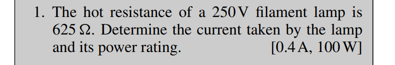 1. The hot resistance of a 250V filament lamp is
625 2. Determine the current taken by the lamp
and its power rating.
[0.4 A, 100 W]