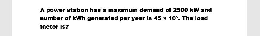 A power station has a maximum demand of 2500 kW and
number of kWh generated per year is 45 × 105. The load
factor is?