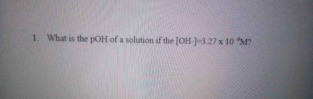 1. What is the pOH of a solution if the [OH-]=3.27 x 10 M?
