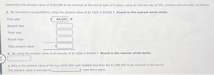 Determine the present value of $250,000 to be received at the end of each of 4 years, using an interest rate of 5%, compounded annually, as follows:
a. By successive computations, using the present value of $1 table in Exhibit 5. Round to the nearest whole dollar.
First year
44,325 X
Second Year
Third Year
Fourth Year
Total present value
b. By using the present value of an annuity of $1 table in Exhibit 7. Round to the nearest whole dollar.
c. Why is the present value of the four $250,000 cash receipts less than the $1,000,000 to be received in the future?
The present value is less due to i
over the 4 years.