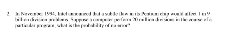 2. In November 1994, Intel announced that a subtle flaw in its Pentium chip would affect 1 in 9
billion division problems. Suppose a computer perform 20 million divisions in the course of a
particular program, what is the probability of no error?
