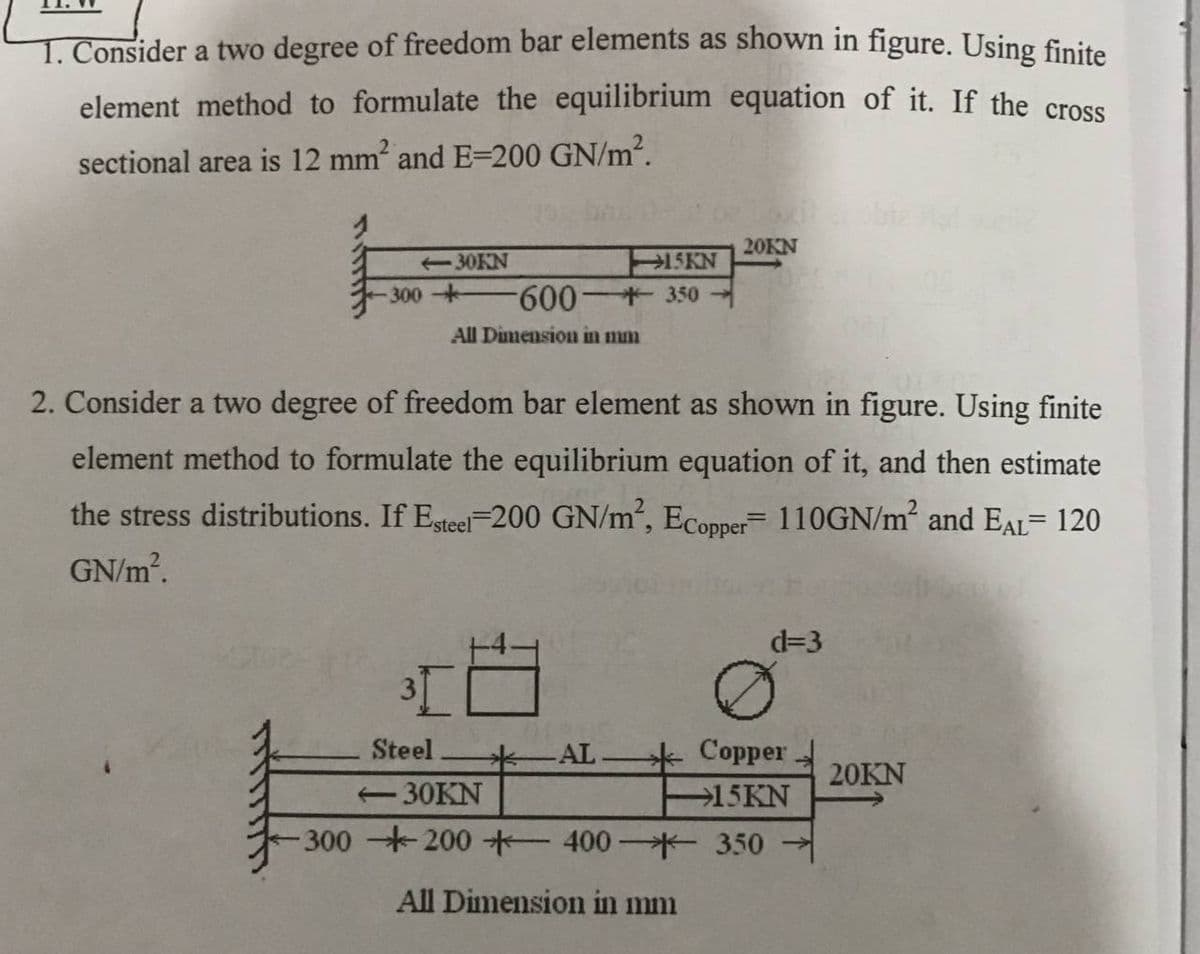 T. Consider a two degree of freedom bar elements as shown in figure. Using finite
element method to formulate the equilibrium equation of it. If the crose
sectional area is 12 mm and E=200 GN/m2.
20KN
15KN
300+ 600 +350
-30KN
All Dimension in mm
2. Consider a two degree of freedom bar element as shown in figure. Using finite
element method to formulate the equilibrium equation of it, and then estimate
the stress distributions. If Esteel-200 GN/m², Ecopper 110GN/m2 and EAL= 120
GN/m.
d=3
Steel
Copper
20KN
-30KN
15KN
300 200*-400*- 350
All Dimension in mm
