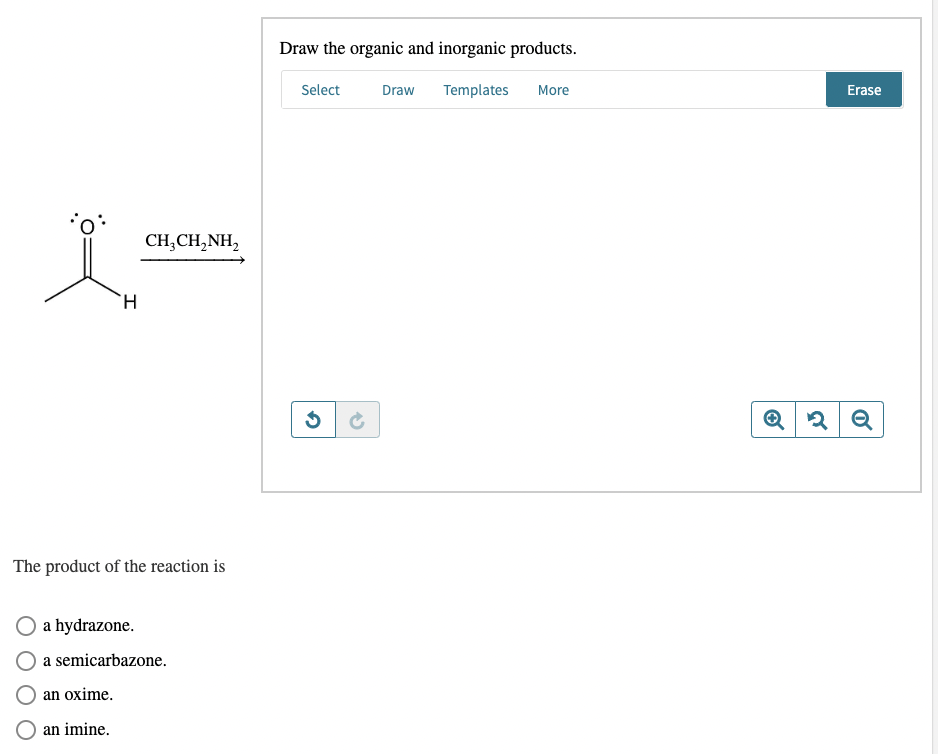 H
CH3CH2NH2
The product of the reaction is
a hydrazone.
a semicarbazone.
an oxime.
an imine.
Draw the organic and inorganic products.
Select
Draw
Templates More
Erase
G
QQQ