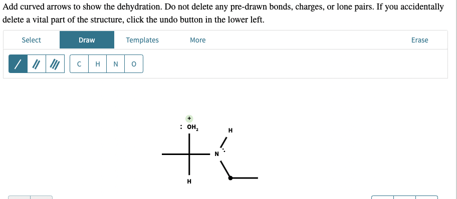 Add curved arrows to show the dehydration. Do not delete any pre-drawn bonds, charges, or lone pairs. If you accidentally
delete a vital part of the structure, click the undo button in the lower left.
Select
Draw
C
H N
Templates
More
: он
+
H
H
Erase