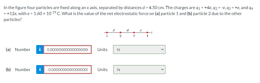 In the figure four particles are fixed along an x axis, separated by distances d = 4.50 cm. The charges are q1=+4e, 92 = -e, 93 = +e, and q4
= +12e, with e = 1.60 × 1019 C. What is the value of the net electrostatic force on (a) particle 1 and (b) particle 2 due to the other
particles?
d
1
3
4
(a) Number
i
0.000000000000000001
Units
N
(b) Number
i
-0.00000000000000000
Units
N
