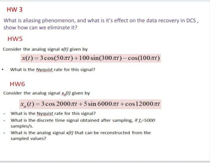 HW 3
What is aliasing phenomenon, and what is it's effect on the data recovery in Dcs,
show how can we eliminate it?
HW5
Consider the analog signal x(t) given by
x(t) = 3 cos(50nt)+100 sin(300nt)-cos(100t)
• What is the Nyquist rate for this signal?
HW6
Consider the analog signal x(t) given by
x,(t) 3cos 2000t +5 sin 6000rt +cos 12000tt
• What is the Nyquist rate for this signal?
What is the discrete time signal obtained after sampling, if f,-5000
samples/s.
What is the analog signal x(t) that can be reconstructed from the
sampled values?
