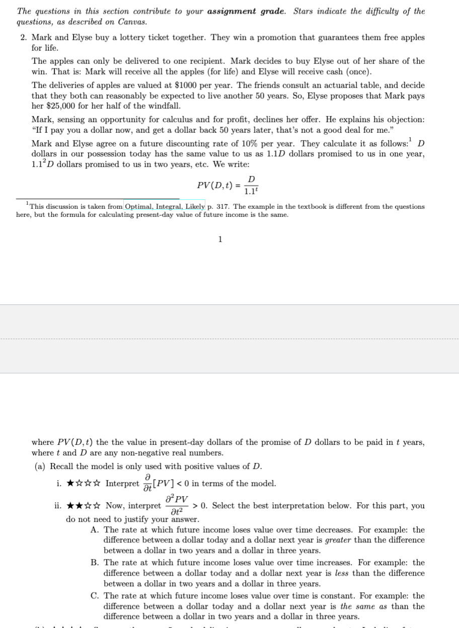 The questions in this section contribute to your assignment grade. Stars indicate the difficulty of the
questions, as described on Canvas.
2. Mark and Elyse buy a lottery ticket together. They win a promotion that guarantees them free apples
for life.
The apples can only be delivered to one recipient. Mark decides to buy Elyse out of her share of the
win. That is: Mark will receive all the apples (for life) and Elyse will receive cash (once).
The deliveries of apples are valued at $1000 per year. The friends consult an actuarial table, and decide
that they both can reasonably be expected to live another 50 years. So, Elyse proposes that Mark pays
her $25,000 for her half of the windfall.
Mark, sensing an opportunity for calculus and for profit, declines her offer. He explains his objection:
"If I pay you a dollar now, and get a dollar back 50 years later, that's not a good deal for me."
Mark and Elyse agree on a future discounting rate of 10% per year. They calculate it as follows:¹ D
dollars in our possession today has the same value to us as 1.1D dollars promised to us in one year,
1.12D dollars promised to us in two years, etc. We write:
PV (D, t) =
D
1.1t
This discussion is taken from Optimal, Integral, Likely p. 317. The example in the textbook is different from the questions
here, but the formula for calculating present-day value of future income is the same.
1
where PV (D, t) the the value in present-day dollars of the promise of D dollars to be paid in t years,
where t and D are any non-negative real numbers.
(a) Recall the model is only used with positive values of D.
i. ✰✰✰✰ Interpret[PV] < 0 in terms of the model.
a² PV
ii. ★★☆☆ Now, interpret
Ət²
do not need to justify your answer.
> 0. Select the best interpretation below. For this part, you
A. The rate at which future income loses value over time decreases. For example: the
difference between a dollar today and a dollar next year is greater than the difference
between a dollar in two years and a dollar in three years.
B. The rate at which future income loses value over time increases. For example: the
difference between a dollar today and a dollar next year is less than the difference
between a dollar in two years and a dollar in three years.
C. The rate at which future income loses value over time is constant. For example: the
difference between a dollar today and a dollar next year is the same as than the
difference between a dollar in two years and a dollar in three years.