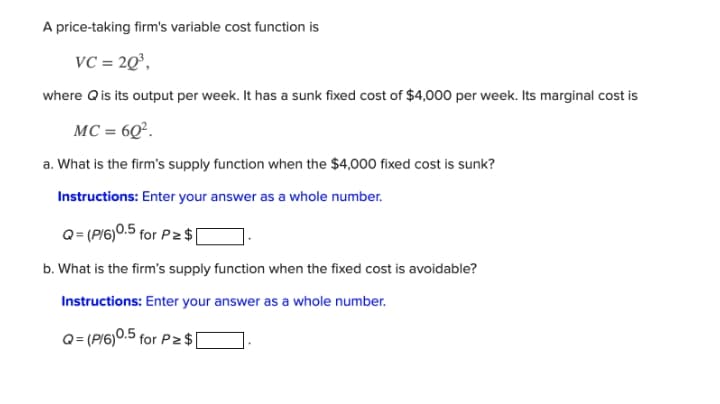 A price-taking firm's variable cost function is
VC = 2Q°,
where Qis its output per week. It has a sunk fixed cost of $4,000 per week. Its marginal cost is
MC = 6Q².
a. What is the firm's supply function when the $4,000 fixed cost is sunk?
Instructions: Enter your answer as a whole number.
Q= (PI6)0.5 for Pz $[
b. What is the firm's supply function when the fixed cost is avoidable?
Instructions: Enter your answer as a whole number.
Q= (P/6)0.5 for P2 $[
