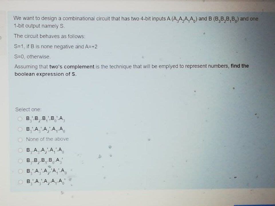 We want to design a combinational circuit that has two 4-bit inputs A (A,A,A, A,) and B (B,B,8,B,) and one
1-bit output namely S.
The circuit behaves as follows:
S=1, if B is none negative and A=+2
S=0, otherwise.
Assuming that two's complement is the technique that will be emplyed to represent numbers, find the
boolean expression of S.
Select one:
O B, B, B,' B,'A,
O B, A,A, A, A,
O None of the above
O B, A, A, A, A,
о в,в, в, в А,
O B, A, A,A, A,
A, A, A, A,"
B.
B'A
