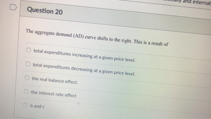 D
Question 20
The aggregate demand (AD) curve shifts to the right. This is a result of
O total expenditures increasing at a given price level.
total expenditures decreasing at a given price level.
the real balance effect.
the interest rate effect
b and c
hd internat