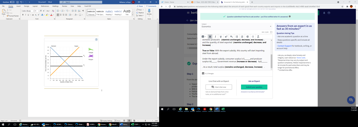 AutoSave
Off
Document1 - Word
O Search
Williams, LaToya WL
困
Home - Home
B 2-1 Quiz - ECO-202-T2912 Macre x
b Answered: In the following table, x
+
File
Design
References
Mailings
Review
View
Help
Foxit PDF
A Share
P Comments
A bartleby.com/questions-and-answers/in-the-following-table-select-the-amount-of-each-good-that-each-country-exports-and-imports-in-the-b/e089e48c-4dc5-4980-aba8-bfc449e116c6
Home
Insert
Layout
O Find -
X Cut
B Copy
AaBbCcDc AaBbCcDc AaBbC AaBbCcC AaB
1 Normal T No Spac. Heading 1
Calibri (Body) v 11 - A A Aa- Ao
= bartl
Replace
A Select
Paste
Dictate
BIU v ab x, x A - Iv A v
Heading 2
Title
S Format Painter
Question submitted! Feel free to ask another - you'll be notified when it's answered. O
Clipboard
Font
Paragraph
Styles
Editing
Voice
e Q&A Libr
Subject
Answers from an expert in as
fast as 30 minutes!*
Economics
940 /5,000 [
Consumptio
Question Asking Tips
田。
domestic producers (reamins unchanged, decrease, and increase) ,
and the quantity of steel exported (reamins unchanged, decrease, and
increase)
I
x2
X2
Ix
- Ask one academic question at a time
Gains from 1
- Keep questions specific and include all
details
Increase in C
- Contact Support for textbook, writing, or
account help
Demand
Supply
100
True or False: With the export subsidy, this country will start importing
steel from abroad.
90
Triangle
80
Like you, we deeply value honesty and
integrity. Learn about our honor code,
Under the export subsidy, consumer surplus is $.
surplus is$.
Land producer
Government revenue (increase or decrease) by$_
Polygon
*Response times may vary by subject and
question complexity. Median response time is
Exp
50
34 minutes for paid subscribers and may be
40
. As a result, total surplus (remains unchanged, decrease, increase)
longer for promotional offers.
30
**Limited time offer.
20
Step 1
A 0/2 Images
10
From the abc
100
200 300
400 500 000 700 800 0 1000
Live Chat with an Expert
Ask an Expert
Quantity of Steel (Tons)
. Оppor
produc
• With tr
• Felicid
• The fin
• The ne
A Start chat now
Submit your question
|
Get on-demand help from a live
Answers in as fast as 30 minutes*
tutor, at no additional cost**
Step 2
9:33 AM
11/4/2021
Page 1 of 1
134 words
L Display Settings D Focus
100%
9:33 AM
Homec..
NC-RO.
Inbox -..
HCHB .
Clinica.
Order .
A H BRO...
Answe.
MindT.
Docu.
COPY .
11/4/2021
Price of Steel (Dollars per ton)

